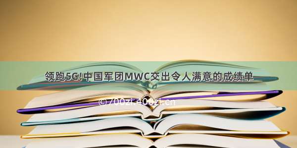 领跑5G!中国军团MWC交出令人满意的成绩单