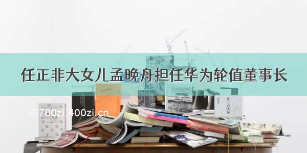 任正非大女儿孟晚舟担任华为轮值董事长