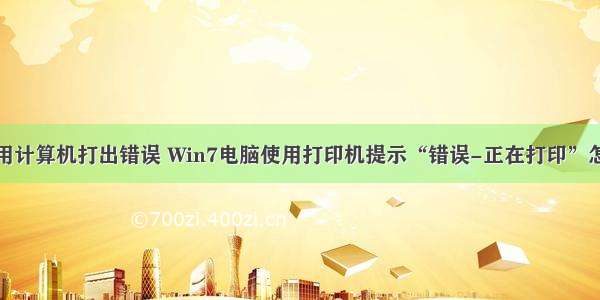 怎么用计算机打出错误 Win7电脑使用打印机提示“错误-正在打印”怎么办