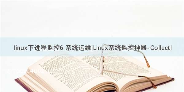 linux下进程监控6 系统运维|Linux系统监控神器-Collectl