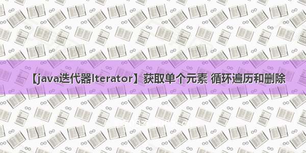 【java迭代器Iterator】获取单个元素 循环遍历和删除