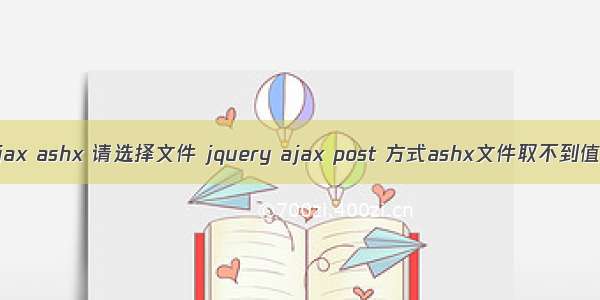 ajax ashx 请选择文件 jquery ajax post 方式ashx文件取不到值。