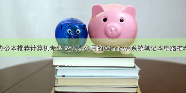 办公本推荐计算机专业 适合办公用的Windows系统笔记本电脑推荐