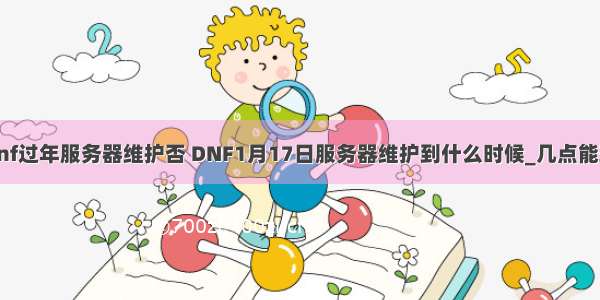 dnf过年服务器维护否 DNF1月17日服务器维护到什么时候_几点能玩