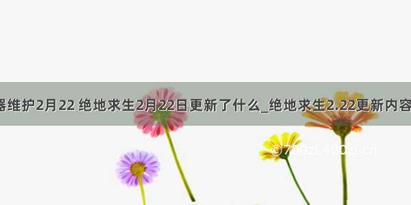 绝地求生服务器维护2月22 绝地求生2月22日更新了什么_绝地求生2.22更新内容介绍_游戏吧...