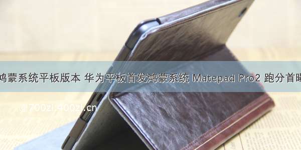 鸿蒙系统平板版本 华为平板首发鸿蒙系统 Matepad Pro2 跑分首曝