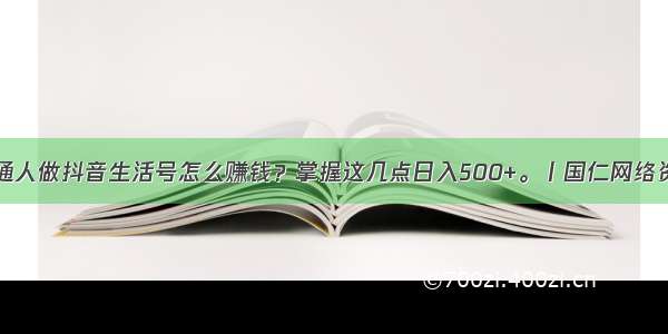 普通人做抖音生活号怎么赚钱？掌握这几点日入500+。丨国仁网络资讯