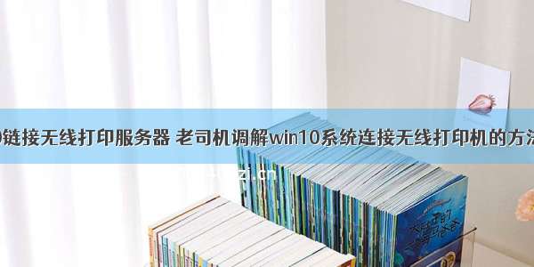 win10链接无线打印服务器 老司机调解win10系统连接无线打印机的方法介绍