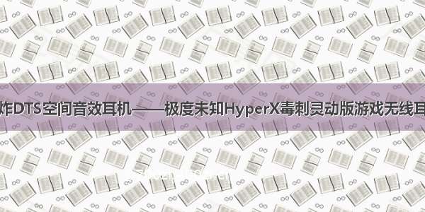 王炸DTS空间音效耳机——极度未知HyperX毒刺灵动版游戏无线耳机