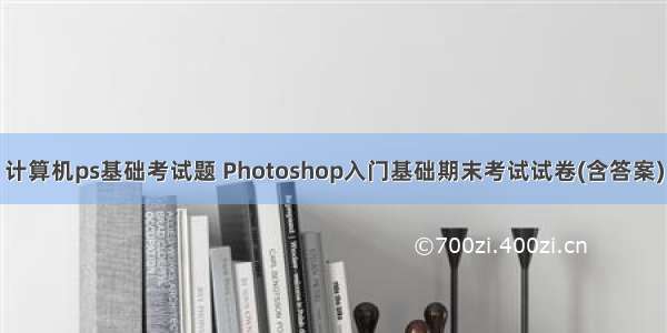 计算机ps基础考试题 Photoshop入门基础期末考试试卷(含答案)