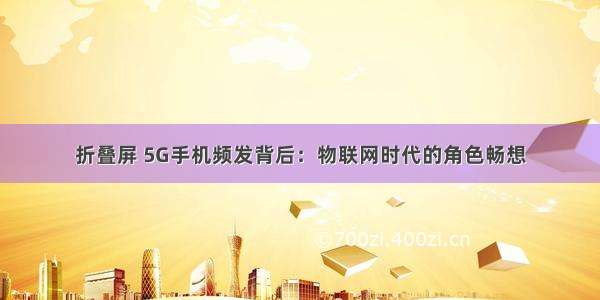 折叠屏 5G手机频发背后：物联网时代的角色畅想