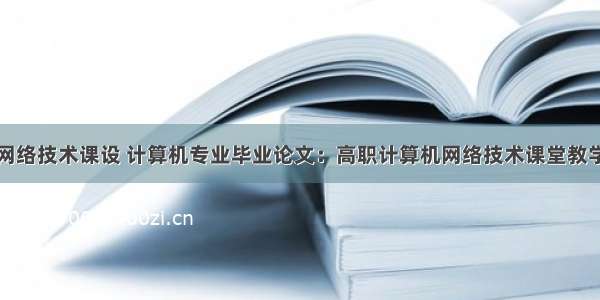 高职计算机网络技术课设 计算机专业毕业论文：高职计算机网络技术课堂教学改革研究...