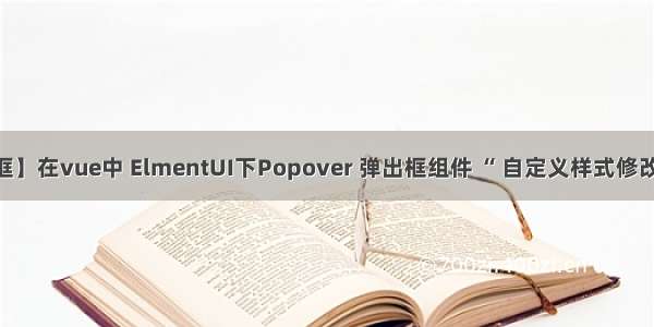 【Popover 弹出框】在vue中 ElmentUI下Popover 弹出框组件 “ 自定义样式修改不了 ” 的解决方法