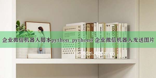 企业微信机器人脚本python_python3 企业微信机器人发送图片