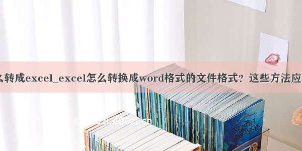 et文件怎么转成excel_excel怎么转换成word格式的文件格式？这些方法应该掌握！...