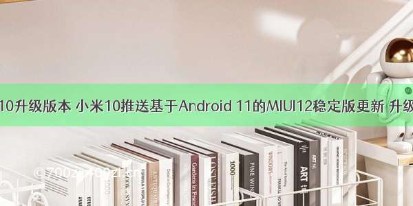 小米android10升级版本 小米10推送基于Android 11的MIUI12稳定版更新 升级太多内容...