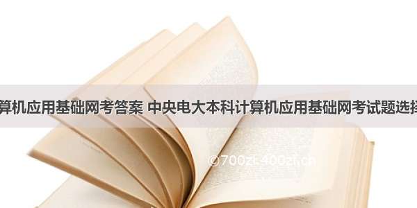 电大本科计算机应用基础网考答案 中央电大本科计算机应用基础网考试题选择题及答案...