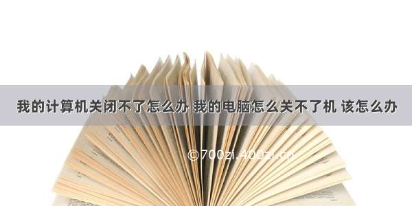 我的计算机关闭不了怎么办 我的电脑怎么关不了机 该怎么办