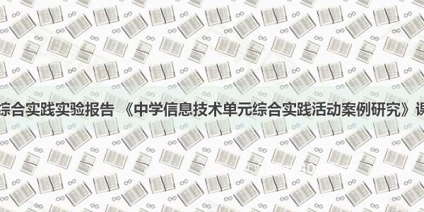 计算机硬件综合实践实验报告 《中学信息技术单元综合实践活动案例研究》课题实验报告