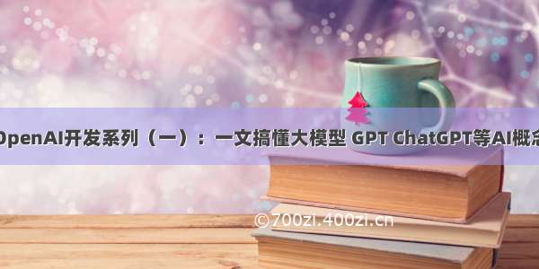 OpenAI开发系列（一）：一文搞懂大模型 GPT ChatGPT等AI概念