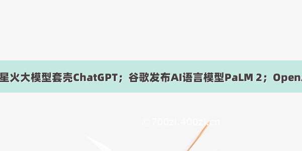 科大讯飞辟谣星火大模型套壳ChatGPT；谷歌发布AI语言模型PaLM 2；OpenAI CEO将赴美
