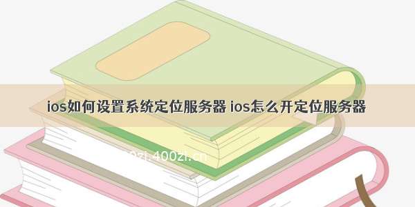 ios如何设置系统定位服务器 ios怎么开定位服务器