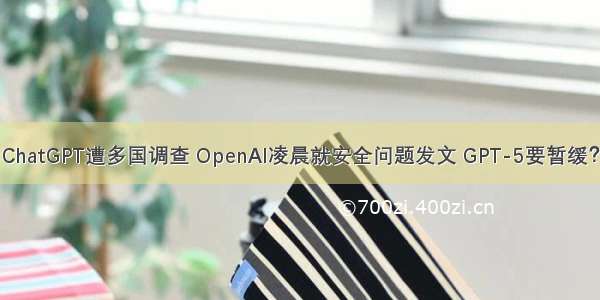 ChatGPT遭多国调查 OpenAI凌晨就安全问题发文 GPT-5要暂缓？