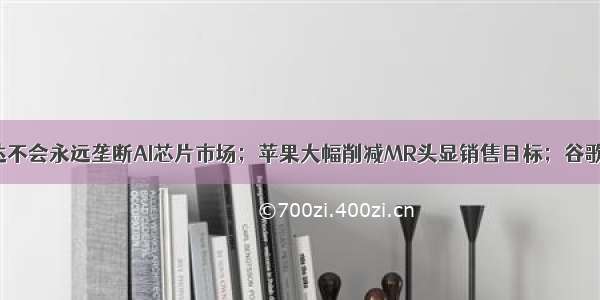 马斯克称英伟达不会永远垄断AI芯片市场；苹果大幅削减MR头显销售目标；谷歌DeepMind发