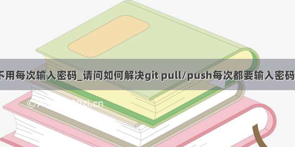 怎样让git不用每次输入密码_请问如何解决git pull/push每次都要输入密码的问题？...