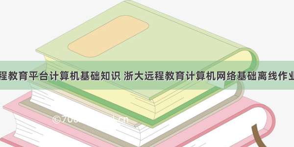 浙江大学远程教育平台计算机基础知识 浙大远程教育计算机网络基础离线作业参考答案...