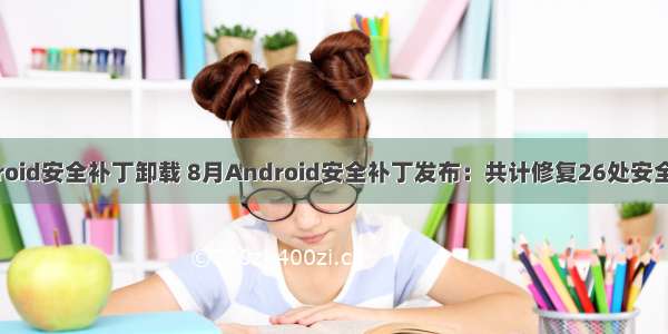 android安全补丁卸载 8月Android安全补丁发布：共计修复26处安全漏洞