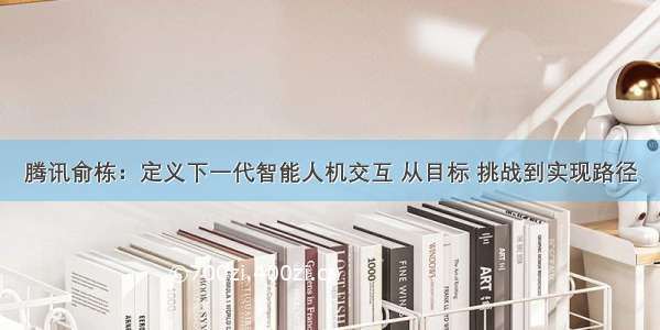 腾讯俞栋：定义下一代智能人机交互 从目标 挑战到实现路径