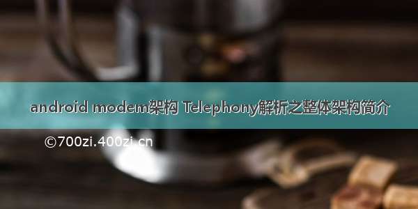 android modem架构 Telephony解析之整体架构简介