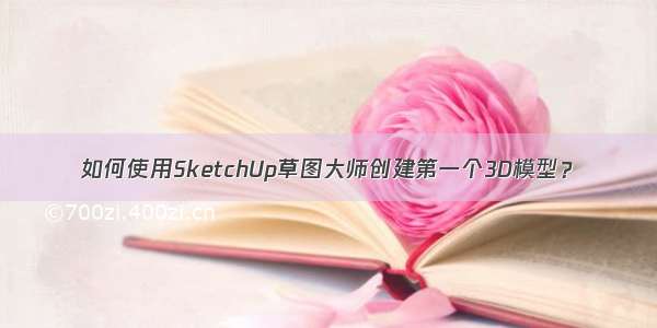 如何使用SketchUp草图大师创建第一个3D模型？