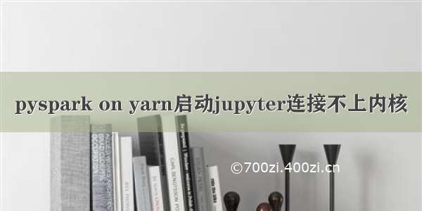 pyspark on yarn启动jupyter连接不上内核