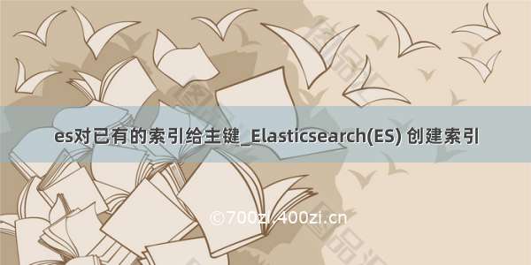 es对已有的索引给主键_Elasticsearch(ES) 创建索引