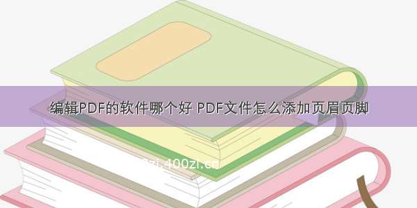 编辑PDF的软件哪个好 PDF文件怎么添加页眉页脚