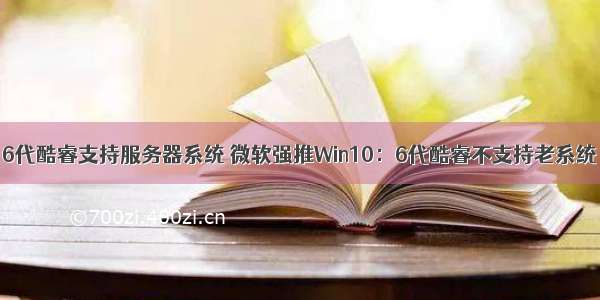 6代酷睿支持服务器系统 微软强推Win10：6代酷睿不支持老系统