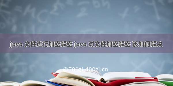 java 文件进行加密解密 java 对文件加密解密 该如何解决