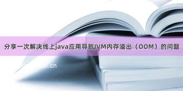 分享一次解决线上java应用导致JVM内存溢出（OOM）的问题