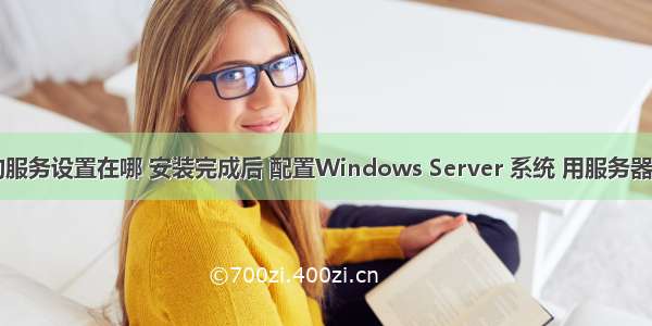 计算机管理的服务设置在哪 安装完成后 配置Windows Server 系统 用服务器管理器设置...