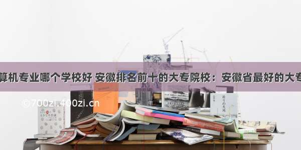 安徽专科计算机专业哪个学校好 安徽排名前十的大专院校：安徽省最好的大专学校排名...