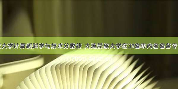 大连民族大学计算机科学与技术分数线 大连民族大学在31省市内各省各专业录取分