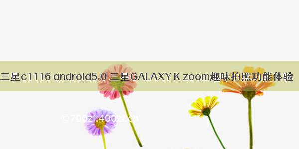 三星c1116 android5.0 三星GALAXY K zoom趣味拍照功能体验