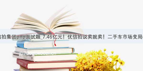 优信拍集团php面试题_7.46亿元！优信拍说卖就卖！二手车市场变局横生