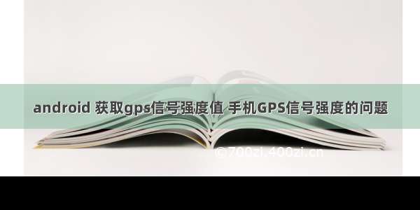 android 获取gps信号强度值 手机GPS信号强度的问题