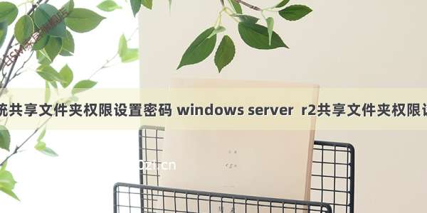 服务器系统共享文件夹权限设置密码 windows server  r2共享文件夹权限设置问题...