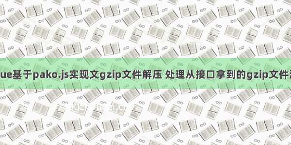 vue基于pako.js实现文gzip文件解压 处理从接口拿到的gzip文件流