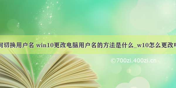 win10计算机如何切换用户名 win10更改电脑用户名的方法是什么_w10怎么更改电脑管理员名字...