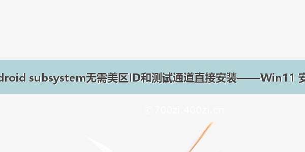 Windows 11 Android subsystem无需美区ID和测试通道直接安装——Win11 安卓子系统安装小记